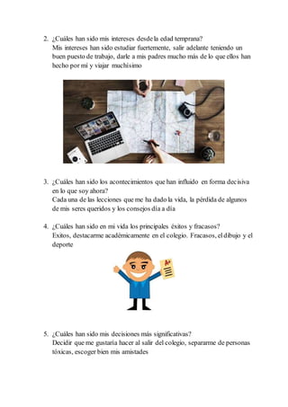 2. ¿Cuáles han sido mis intereses desdela edad temprana?
Mis intereses han sido estudiar fuertemente, salir adelante teniendo un
buen puesto de trabajo, darle a mis padres mucho más de lo que ellos han
hecho por mí y viajar muchísimo
3. ¿Cuáles han sido los acontecimientos que han influido en forma decisiva
en lo que soy ahora?
Cada una de las lecciones que me ha dado la vida, la pérdida de algunos
de mis seres queridos y los consejos día a día
4. ¿Cuáles han sido en mi vida los principales éxitos y fracasos?
Exitos, destacarme académicamente en el colegio. Fracasos, eldibujo y el
deporte
5. ¿Cuáles han sido mis decisiones más significativas?
Decidir que me gustaría hacer al salir del colegio, separarme de personas
tóxicas, escoger bien mis amistades
 