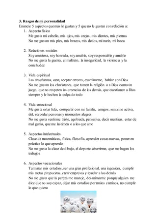 3. Rasgos de mi personalidad
Enuncie 5 aspectos quemás le gustan y 5 que no le gustan con relación a:
1. Aspecto físico
Me gusta mi cabello, mis ojos, mis orejas, mis dientes, mis piernas
No me gustan mis pies, mis brazos, mis dedos, mi nariz, mi boca
2. Relaciones sociales
Soy amistosa, soy honrada, soyamable, soy responsable y amable
No me gusta la guerra, el maltrato, la inseguridad, la violencia y la
conchudez
3. Vida espiritual
Las enseñanzas, orar, aceptar errores, examinarme, hablar con Dios
No me gustan los charlatanes, que tomen la religión o a Dios como un
juego, que no respeten las creencias de los demás, que cuestionen a Dios
siempre y le hechen la culpa de todo
4. Vida emocional
Me gusta estar feliz, compartir con mi familia, amigos, sentirme activa,
útil, recordar personas y momentos alegres
No me gusta sentirme triste, agobiada, pensativa, decir mentiras, estar de
mal genio, que me lastimen o a los que amo
5. Aspectos intelectuales
Clase de matemáticas, física, filosofía, aprender cosas nuevas, poner en
práctica lo que aprendo
No me gusta la clase de dibujo, el deporte, aburrirme, que me hagan los
trabajos
6. Aspectos vocacionales
Terminar mis estudios, ser una gran profesional, una ingeniera, cumplir
mis metas propuestas, crear empresas y ayudar a los demás
No me gusta que la pereza me maneje, desanimarme porque alguien me
dice que no soycapaz, dejar mis estudios pormalos caminos, no cumplir
lo que quiero
 