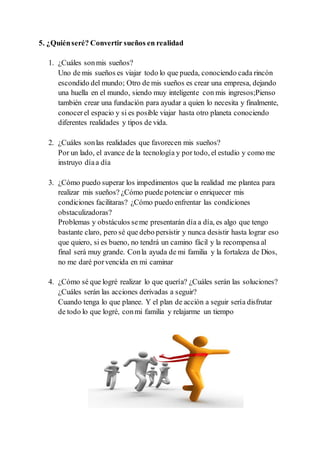 5. ¿Quiénseré? Convertir sueños en realidad
1. ¿Cuáles sonmis sueños?
Uno de mis sueños es viajar todo lo que pueda, conociendo cada rincón
escondido del mundo; Otro de mis sueños es crear una empresa, dejando
una huella en el mundo, siendo muy inteligente con mis ingresos;Pienso
también crear una fundación para ayudar a quien lo necesita y finalmente,
conocerel espacio y si es posible viajar hasta otro planeta conociendo
diferentes realidades y tipos de vida.
2. ¿Cuáles sonlas realidades que favorecen mis sueños?
Por un lado, el avance de la tecnología y por todo, el estudio y como me
instruyo díaa día
3. ¿Cómo puedo superar los impedimentos que la realidad me plantea para
realizar mis sueños? ¿Cómo puede potenciar o enriquecer mis
condiciones facilitaras? ¿Cómo puedo enfrentar las condiciones
obstaculizadoras?
Problemas y obstáculos seme presentarán día a día, es algo que tengo
bastante claro, pero sé que debo persistir y nunca desistir hasta lograr eso
que quiero, si es bueno, no tendrá un camino fácil y la recompensa al
final será muy grande. Conla ayuda de mi familia y la fortaleza de Dios,
no me daré porvencida en mi caminar
4. ¿Cómo sé que logré realizar lo que quería? ¿Cuáles serán las soluciones?
¿Cuáles serán las acciones derivadas a seguir?
Cuando tenga lo que planee. Y el plan de acción a seguir sería disfrutar
de todo lo que logré, conmi familia y relajarme un tiempo
 