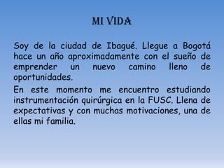 MI VIDA

Soy de la ciudad de Ibagué. Llegue a Bogotá
hace un año aproximadamente con el sueño de
emprender      un  nuevo    camino   lleno   de
oportunidades.
En este momento me encuentro estudiando
instrumentación quirúrgica en la FUSC. Llena de
expectativas y con muchas motivaciones, una de
ellas mi familia.
 