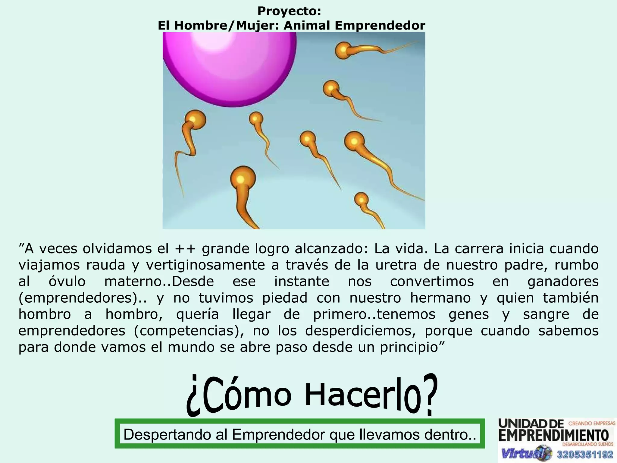 Proyecto:  El Hombre/Mujer: Animal Emprendedor ” A veces olvidamos el ++ grande logro alcanzado: La vida. La carrera inicia cuando viajamos rauda y vertiginosamente a través de la uretra de nuestro padre, rumbo al óvulo materno..Desde ese instante nos convertimos en ganadores (emprendedores).. y no tuvimos piedad con nuestro hermano y quien también hombro a hombro, quería llegar de primero..tenemos genes y sangre de emprendedores (competencias), no los desperdiciemos, porque cuando sabemos para donde vamos el mundo se abre paso desde un principio” ¿Cómo Hacerlo? Despertando al Emprendedor que llevamos dentro.. 