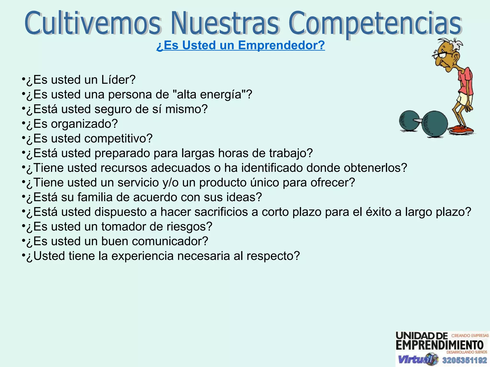 Cultivemos Nuestras Competencias ¿Es Usted un Emprendedor? ¿Es usted un Líder?  ¿Es usted una persona de "alta energía"?  ¿Está usted seguro de sí mismo?  ¿Es organizado?  ¿Es usted competitivo?  ¿Está usted preparado para largas horas de trabajo?  ¿Tiene usted recursos adecuados o ha identificado donde obtenerlos? ¿Tiene usted un servicio y/o un producto único para ofrecer?  ¿Está su familia de acuerdo con sus ideas?  ¿Está usted dispuesto a hacer sacrificios a corto plazo para el éxito a largo plazo?  ¿Es usted un tomador de riesgos?  ¿Es usted un buen comunicador?  ¿Usted tiene la experiencia necesaria al respecto?  