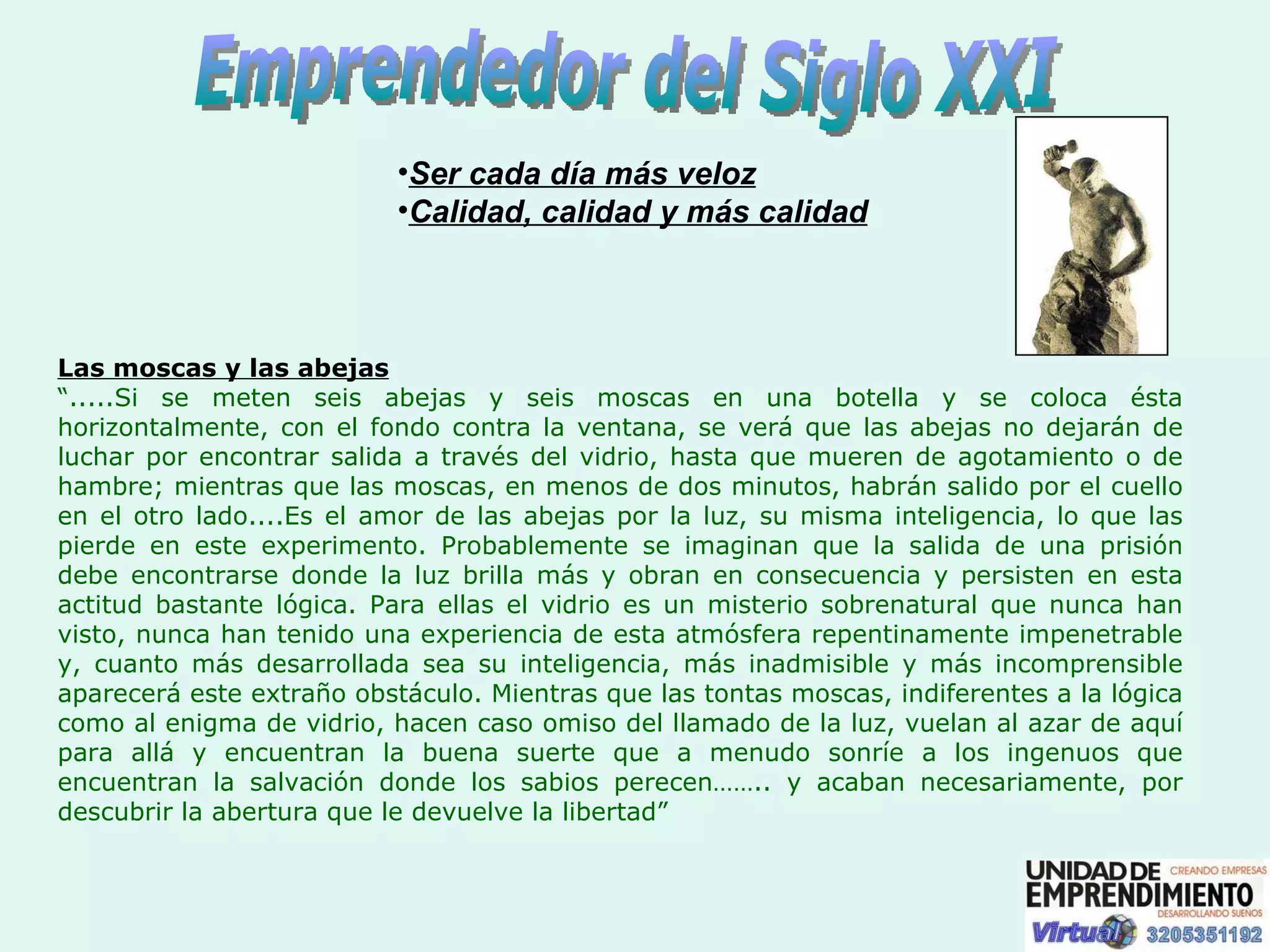 Emprendedor del Siglo XXI Ser cada día más veloz   Calidad, calidad y más calidad   Las moscas y las abejas “ .....Si se meten seis abejas y seis moscas en una botella y se coloca ésta horizontalmente, con el fondo contra la ventana, se verá que las abejas no dejarán de luchar por encontrar salida a través del vidrio, hasta que mueren de agotamiento o de hambre; mientras que las moscas, en menos de dos minutos, habrán salido por el cuello en el otro lado....Es el amor de las abejas por la luz, su misma inteligencia, lo que las pierde en este experimento. Probablemente se imaginan que la salida de una prisión debe encontrarse donde la luz brilla más y obran en consecuencia y persisten en esta actitud bastante lógica. Para ellas el vidrio es un misterio sobrenatural que nunca han visto, nunca han tenido una experiencia de esta atmósfera repentinamente impenetrable y, cuanto más desarrollada sea su inteligencia, más inadmisible y más incomprensible aparecerá este extraño obstáculo. Mientras que las tontas moscas, indiferentes a la lógica como al enigma de vidrio, hacen caso omiso del llamado de la luz, vuelan al azar de aquí para allá y encuentran la buena suerte que a menudo sonríe a los ingenuos que encuentran la salvación donde los sabios perecen…….. y acaban necesariamente, por descubrir la abertura que le devuelve la libertad” 