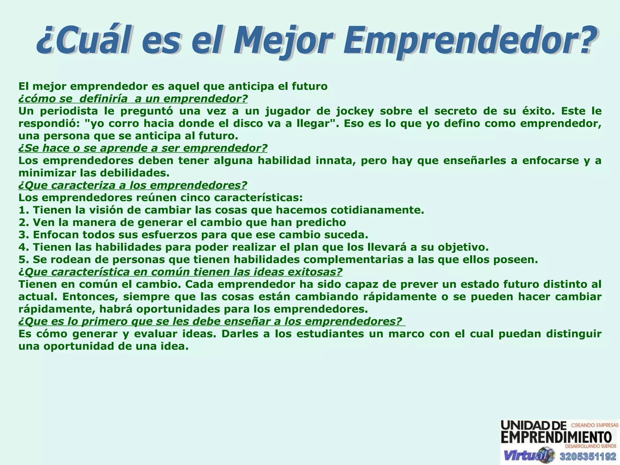 ¿Cuál es el Mejor Emprendedor? El mejor emprendedor es aquel que anticipa el futuro ¿cómo se  definiría  a un emprendedor? Un periodista le preguntó una vez a un jugador de jockey sobre el secreto de su éxito. Este le respondió: "yo corro hacia donde el disco va a llegar". Eso es lo que yo defino como emprendedor, una persona que se anticipa al futuro. ¿Se hace o se aprende a ser emprendedor? Los emprendedores deben tener alguna habilidad innata, pero hay que enseñarles a enfocarse y a minimizar las debilidades. ¿Que caracteriza a los emprendedores? Los emprendedores reúnen cinco características: 1. Tienen la visión de cambiar las cosas que hacemos cotidianamente. 2. Ven la manera de generar el cambio que han predicho 3. Enfocan todos sus esfuerzos para que ese cambio suceda. 4. Tienen las habilidades para poder realizar el plan que los llevará a su objetivo. 5. Se rodean de personas que tienen habilidades complementarias a las que ellos poseen. ¿ Que característica en común tienen las ideas exitosas?   Tienen en común el cambio. Cada emprendedor ha sido capaz de prever un estado futuro distinto al actual. Entonces, siempre que las cosas están cambiando rápidamente o se pueden hacer cambiar rápidamente, habrá oportunidades para los emprendedores. ¿Que es lo primero que se les debe enseñar a los emprendedores?  Es cómo generar y evaluar ideas. Darles a los estudiantes un marco con el cual puedan distinguir una oportunidad de una idea. 