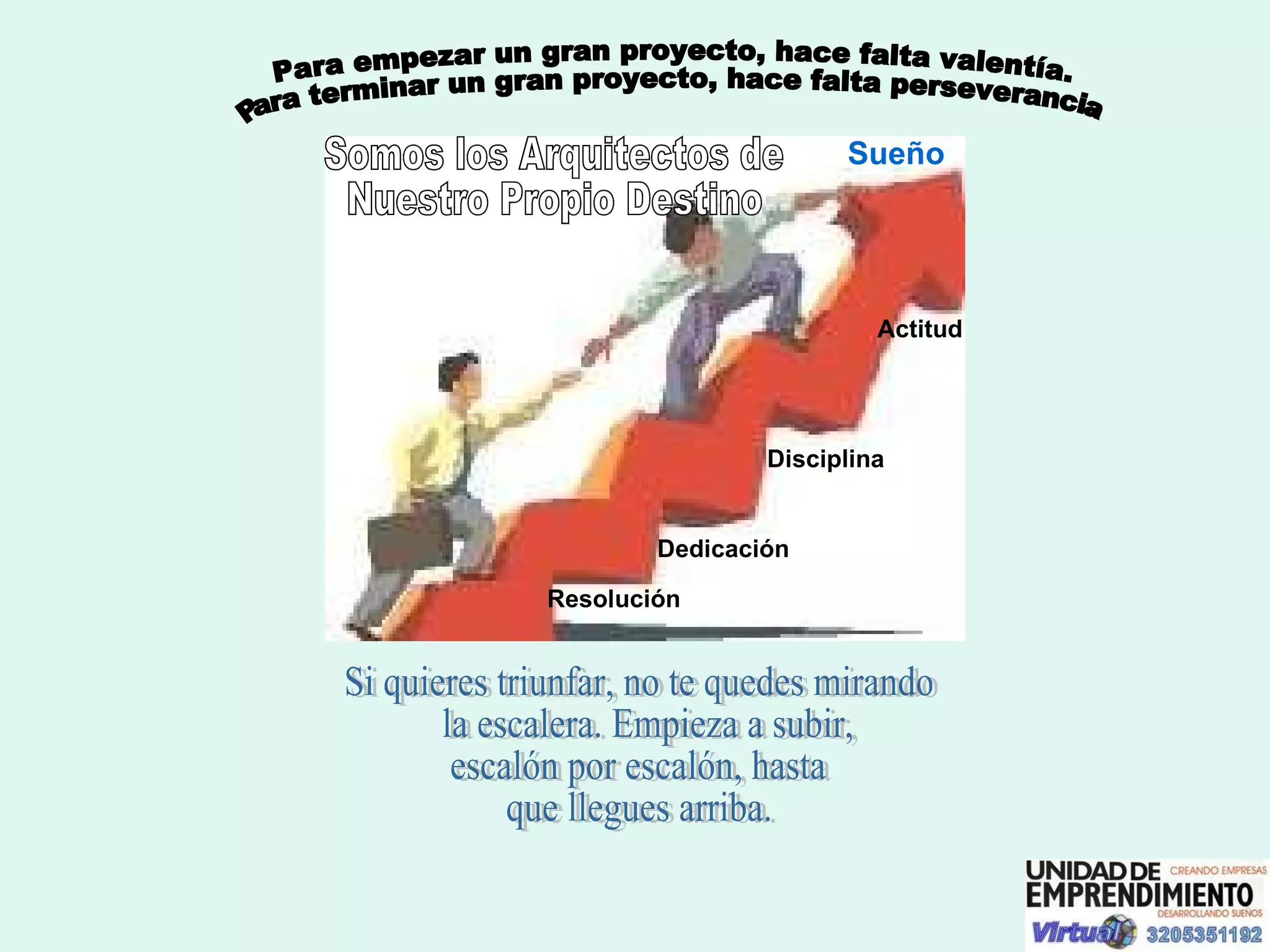 Para empezar un gran proyecto, hace falta valentía.  Para terminar un gran proyecto, hace falta perseverancia. Si quieres triunfar, no te quedes mirando la escalera. Empieza a subir,  escalón por escalón, hasta  que llegues arriba.  Somos los Arquitectos de  Nuestro Propio Destino Resolución Dedicación Disciplina Actitud Sueño 