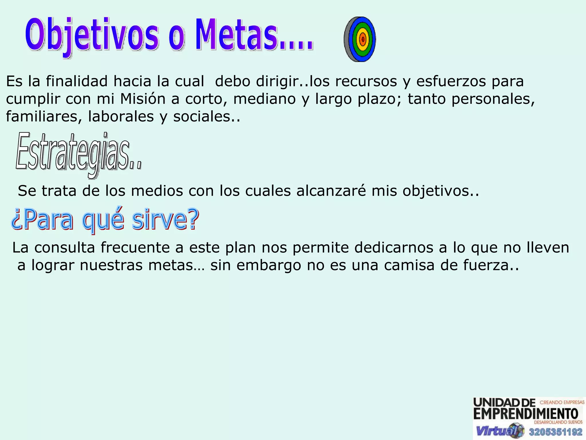 Objetivos o Metas.... Es la finalidad hacia la cual  debo dirigir..los recursos y esfuerzos para cumplir con mi Misión a corto, mediano y largo plazo; tanto personales, familiares, laborales y sociales.. Estrategias.. Se trata de los medios con los cuales alcanzaré mis objetivos.. ¿Para qué sirve? La consulta frecuente a este plan nos permite dedicarnos a lo que no lleven a lograr nuestras metas… sin embargo no es una camisa de fuerza.. 