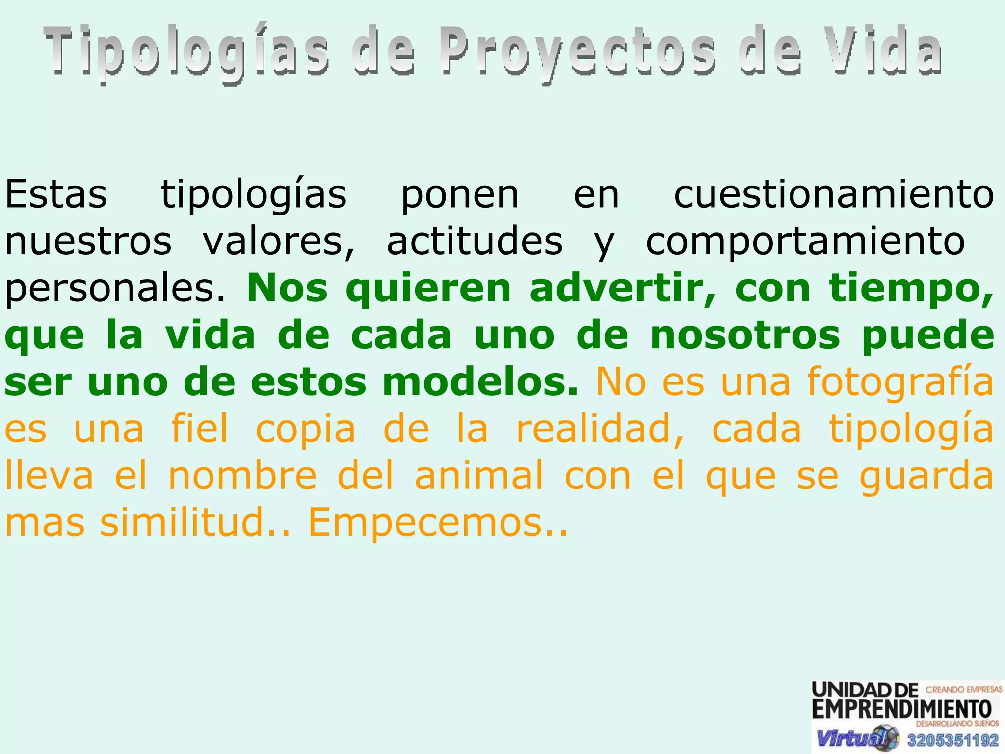 Tipologías de Proyectos de Vida Estas tipologías ponen en cuestionamiento nuestros valores, actitudes y comportamiento  personales.  Nos quieren advertir, con tiempo, que la vida de cada uno de nosotros puede ser uno de estos modelos.   No es una fotografía es una fiel copia de la realidad, cada tipología lleva el nombre del animal con   el que se guarda mas similitud.. Empecemos.. 