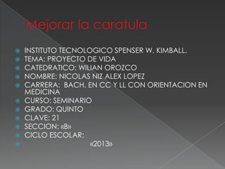    INSTITUTO TECNOLOGICO SPENSER W. KIMBALL.
   TEMA: PROYECTO DE VIDA
   CATEDRATICO: WILIAN OROZCO
   NOMBRE: NICOLAS NIZ ALEX LOPEZ
   CARRERA: BACH. EN CC Y LL CON ORIENTACION EN
    MEDICINA
   CURSO: SEMINARIO
   GRADO: QUINTO
   CLAVE: 21
   SECCION: «B»
   CICLO ESCOLAR:
                    «2013»
 