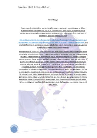 Proyecto de vida, 25 de febrero, 10:05 am




                                            Quien Soy yo



      Yo soy Lisbed, me considero una persona honesta, respetuosa y cumplidora de su deber,
       bueno decir exactamente quien soy yo es un tanto difícil pues soy de esas personas que
     piensan que uno nunca termina de conocerse ni de conocer a los demás. Creo mucho en mi
                              papito Dios gracias a el estoy hoy aquí.

      Mis padres son los mas importante para mi todo lo que hago es por ellos, porque siento que
    les debo algo, por haberme dedicado los mejores años de su vida a cuidarme y enseñarme, soy
     una total fanática de la música la escucho a toda hora a todo momento en todo lugar, pienso
                              que es una forma de expresar lo que siento.

     Pero en especial siento una gran admiración por demi lovato mi cantante favorita ya que ella
     me enseño a mantenerme fuerte , escuche su música en un tiempo en el que estaba con una
        muy baja autoestima en un momento en el cual me sentía una persona horrible tanto por
     dentro como por fuera, pero en realidad no era así, tal vez no sea muy linda por fuera pero lo
       que me importa es lo que tengo adentro y en mi cabeza, lo que sucedía era que unas malas
      personas a las que les decía “compañeros ” me hicieron mucho daño yo no me daba cuenta
         pensaba que ellos lo hacían por mi “bien” pero me daba cuenta como sus comentarios
     retumbaban en mi cabeza día tras día , en un tiempo mi mejor amiga era la profesora ella era
    la única que me escuchaba la única con la que podía desahogarme, ella me hizo darme cuenta
      de muchas cosas, nunca decidí decírselo a mis padres porque no fui capaz de enfrentar eso ,
     pero ahora pienso y digo fui una tonta lo único que importa es lo que yo piense de mi misma,
     es gracioso empecé contando sobre quien soy yo, pero esta historia refleja lo que soy ahora ,
      tal vez no estoy muy orgullosa de lo que soy pero cada día hay cosas por mejorar y esa es mi
                                              meta ahora.




3
 