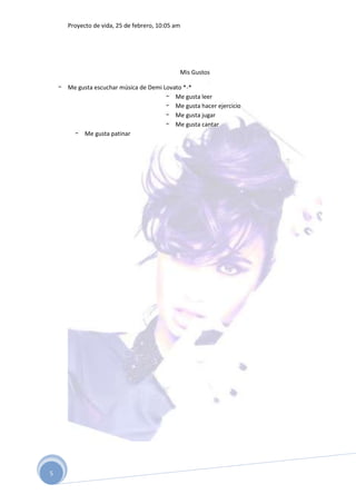 Proyecto de vida, 25 de febrero, 10:05 am




                                            Mis Gustos

    Me gusta escuchar música de Demi Lovato *-*
                                         Me gusta leer
                                         Me gusta hacer ejercicio
                                         Me gusta jugar
                                         Me gusta cantar
         Me gusta patinar




5
 