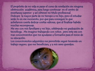 El propósito de mi vida es pasar el curso de nivelación sin ninguna
obstrucción académica, para luego continuar en el centro de
enseñanza superior y así obtener mi titulo profesional.
Dedicare la mayor parte de mi tiempo a mi hijo, pero el estudiar
serán lo en ese momento, por que para conseguir lo que
anhelamos cuesta dedicar cositas valiosas, que al finalizar habrán
muchas recompensas.
Me veo con mis familiares y mi hijo, celebrando mi graduación de
tecnóloga . Me imagino trabajando con niños , pero esta vez con
mas conocimientos que me ayudaran a formarlos para el inicio de
su educación.
Los conocimientos adquiridos me permitirán seguir teniendo un
trabajo seguro, que me beneficiara, y a mis seres queridos.

 