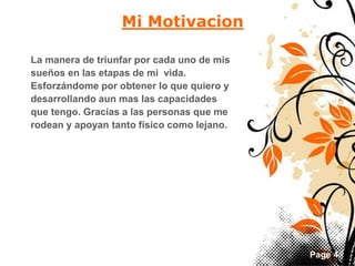 Page 4 
Mi Motivacion 
La manera de triunfar por cada uno de mis 
sueños en las etapas de mi vida. 
Esforzándome por obtener lo que quiero y 
desarrollando aun mas las capacidades 
que tengo. Gracias a las personas que me 
rodean y apoyan tanto físico como lejano. 
 