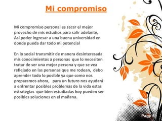 Page 5 
Mi compromiso 
Mi compromiso personal es sacar el mejor 
provecho de mis estudios para salir adelante, 
Así poder ingresar a una buena universidad en 
donde pueda dar todo mi potencial 
En lo social transmitir de manera desinteresada 
mis conocimientos a personas que lo necesiten 
tratar de ser una mejor persona y que se vea 
reflejado en las personas que me rodean, debo 
aprender todo lo posible ya que como nos 
preparamos ahora, para un futuro nos ayudará 
a enfrentar posibles problemas de la vida estas 
estrategias que bien estudiadas hoy pueden ser 
posibles soluciones en el mañana. 
 