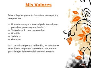 Page 6 
Mis Valores 
Entre mis principios más importantes es que soy 
una persona: 
 Honesta (aunque a veces digo la verdad pero 
pareciera que estoy mintiendo. ) 
 Trato de ser lo mas responsable 
 Humilde 
 Solidaria 
 Generosa 
Leal con mis amigos y a mi familia, respeto tanto 
en su forma de pensar como de actuar, no me 
gusta la injusticia y convivir armónicamente 
 