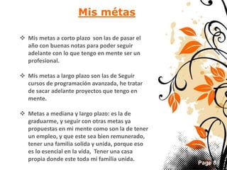 Page 8 
Mis métas 
 Mis metas a corto plazo son las de pasar el 
año con buenas notas para poder seguir 
adelante con lo que tengo en mente ser un 
profesional. 
 Mis metas a largo plazo son las de Seguir 
cursos de programación avanzada, he tratar 
de sacar adelante proyectos que tengo en 
mente. 
 Metas a mediana y largo plazo: es la de 
graduarme, y seguir con otras metas ya 
propuestas en mi mente como son la de tener 
un empleo, y que este sea bien remunerado, 
tener una familia solida y unida, porque eso 
es lo esencial en la vida, Tener una casa 
propia donde este toda mi familia unida. 
 