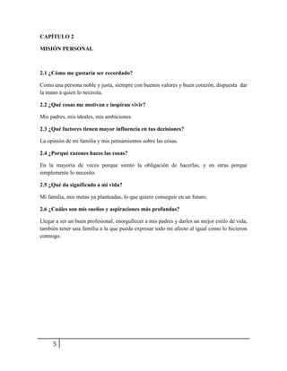 5
CAPÍTULO 2
MISIÓN PERSONAL
2.1 ¿Cómo me gustaría ser recordado?
Como una persona noble y justa, siempre con buenos valores y buen corazón, dispuesta dar
la mano a quien lo necesita.
2.2 ¿Qué cosas me motivan e inspiran vivir?
Mis padres, mis ideales, mis ambiciones.
2.3 ¿Qué factores tienen mayor influencia en tus decisiones?
La opinión de mi familia y mis pensamientos sobre las cosas.
2.4 ¿Porqué razones haces las cosas?
En la mayoría de veces porque siento la obligación de hacerlas, y en otras porque
simplemente lo necesito.
2.5 ¿Qué da significado a mi vida?
Mi familia, mis metas ya planteadas, lo que quiero conseguir en un futuro.
2.6 ¿Cuáles son mis sueños y aspiraciones más profundas?
Llegar a ser un buen profesional, enorgullecer a mis padres y darles un mejor estilo de vida,
también tener una familia a la que pueda expresar todo mi afecto al igual como lo hicieron
conmigo.
 