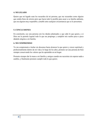 8
4. MI LEGADO
Quiero que mi legado sean los recuerdos de mi persona, que me recuerden como alguien
que estaba lleno de errores pero que hacia todo lo posible para sacar a su familia adelante,
que era alguien muy respetable y amable ante cualquier circunstancia que se le presentara.
5. CONCLUSIONES
En conclusión, soy una persona con los ideales planteados y que sabe lo que quiero, y si
Dios me lo permite lograré todo lo que me propongo y cumpliré mis sueños poco a poco
dándole alegrías a mi familia.
6. MI COMPROMISO
Yo me comprometo a luchar sin descanso hasta alcanzar lo que quiero y crecer espiritual y
profesionalmente dentro de mi vida a lo largo de los años, prometo ser una persona de bien
siempre conservando los valores que he aprendido en mi hogar.
Prometo siempre dar la mano a mi familia y amigos cuando me necesiten sin esperar nada a
cambio, y finalmente prometo cumplir todo lo que quiero.
 