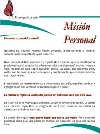 MMii pprrooyyeeccttoo ddee vviiddaa 
PPiieennssee eenn ssuu pprrooppóóssiittoo aaccttuuaall?? 
MMiissiióónn 
PPeerrssoonnaall 
Nosotros no creamos nuestra misión personal, la descubrimos al meditar 
sobre las cosas importantes para nosotros. 
Una forma de definir la misión es, a partir de los valores que se identificaron 
previamente, y al estudiar los diferentes roles que desempeñamos en nuestra 
vida, meditar un rato sobre nuestros dones, las cosas que hacemos bien, 
cuáles son las cosas que nos apasionan y nos llenan, las que verdaderamente 
nos hacen felices. 
El enunciado de nuestra misión, se debe revisar día a día, estudiar, cambiar y 
agregar cosas que vayamos descubriendo poco a poco. 
LLaa mmiissiióónn ssee rreeffiieerree aa llaa iiddeeaa ddeell ppoorrqquuee uunn iinnddiivviidduuoo ccrreeee qquuee eessttáá vviivvoo.. 
La visión no es lo mismo que la misión. Misión es similar a dirección. La visión 
es el destino específico, la imagen de un futuro deseado. La misión es 
abstracta. La visión es concreta. 
Se puede decir que nnaaddaa ooccuurrrree hhaassttaa qquuee eexxiissttee uunnaa vviissiióónn. Pero también 
podemos decir que una visión sin misión, sin vocación, es sólo una buena 
idea. 
 