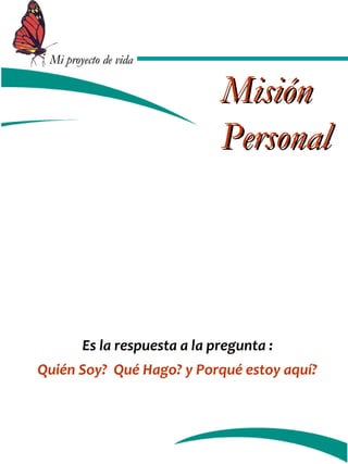 MMii pprrooyyeeccttoo ddee vviiddaa 
MMiissiióónn 
PPeerrssoonnaall 
Es la respuesta a la pregunta : 
Quién Soy? Qué Hago? y Porqué estoy aquí? 
 