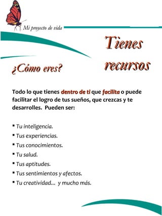 MMii pprrooyyeeccttoo ddee vviiddaa 
TTiieenneess 
rreeccuurrssooss 
¿CCóómmoo eerreess?? 
Todo lo que tienes ddeennttrroo ddee ttii que ffaacciilliittaa o puede 
facilitar el logro de tus sueños, que crezcas y te 
desarrolles. Pueden ser: 
 Tu inteligencia. 
 Tus experiencias. 
 Tus conocimientos. 
 Tu salud. 
 Tus aptitudes. 
 Tus sentimientos y afectos. 
 Tu creatividad... y mucho más. 
 