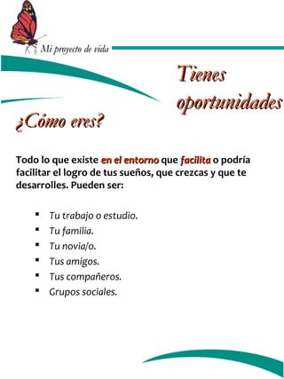 MMii pprrooyyeeccttoo ddee vviiddaa 
¿CCóómmoo eerreess?? 
Todo lo que existe eenn eell eennttoorrnnoo que ffaacciilliittaa o podría 
facilitar el logro de tus sueños, que crezcas y que te 
desarrolles. Pueden ser: 
 Tu trabajo o estudio. 
 Tu familia. 
 Tu novia/o. 
 Tus amigos. 
 Tus compañeros. 
 Grupos sociales. 
TTiieenneess 
ooppoorrttuunniiddaaddeess 
 