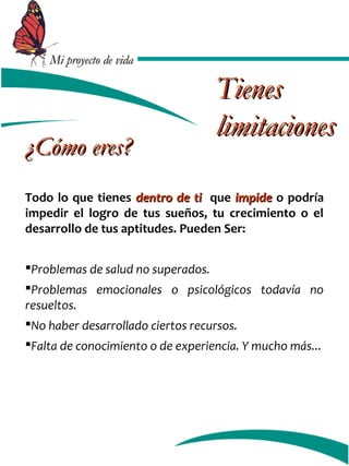 MMii pprrooyyeeccttoo ddee vviiddaa 
¿CCóómmoo eerreess?? 
TTiieenneess 
lliimmiittaacciioonneess 
Todo lo que tienes ddeennttrroo ddee ttii que iimmppiiddee o podría 
impedir el logro de tus sueños, tu crecimiento o el 
desarrollo de tus aptitudes. Pueden Ser: 
Problemas de salud no superados. 
Problemas emocionales o psicológicos todavía no 
resueltos. 
No haber desarrollado ciertos recursos. 
Falta de conocimiento o de experiencia. Y mucho más... 
 