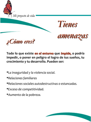 MMii pprrooyyeeccttoo ddee vviiddaa 
¿CCóómmoo eerreess?? 
TTiieenneess 
aammeennaazzaass 
Todo lo que existe eenn eell eennttoorrnnoo que iimmppiiddee,, o podría 
impedir, o poner en peligro el logro de tus sueños, tu 
crecimiento y tu desarrollo. Pueden ser: 
La inseguridad y la violencia social. 
Relaciones familiares 
Relaciones sociales autodestructivas o estancadas. 
Exceso de competitividad. 
Aumento de la pobreza. 
 