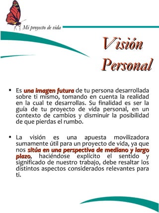 MMii pprrooyyeeccttoo ddee vviiddaa 
VViissiióónn 
PPeerrssoonnaall 
• Es uunnaa iimmaaggeenn ffuuttuurraa de tu persona desarrollada 
sobre ti mismo, tomando en cuenta la realidad 
en la cual te desarrollas. Su finalidad es ser la 
guía de tu proyecto de vida personal, en un 
contexto de cambios y disminuir la posibilidad 
de que pierdas el rumbo. 
• La visión es una apuesta movilizadora 
sumamente útil para un proyecto de vida, ya que 
nos ssiittúúaa eenn uunnaa ppeerrssppeeccttiivvaa ddee mmeeddiiaannoo yy llaarrggoo 
ppllaazzoo, haciéndose explícito el sentido y 
significado de nuestro trabajo, debe resaltar los 
distintos aspectos considerados relevantes para 
ti. 
 