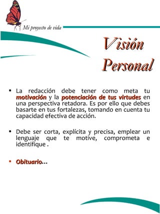 MMii pprrooyyeeccttoo ddee vviiddaa 
VViissiióónn 
PPeerrssoonnaall 
• La redacción debe tener como meta tu 
mmoottiivvaacciióónn y la ppootteenncciiaacciióónn ddee ttuuss vviirrttuuddeess en 
una perspectiva retadora. Es por ello que debes 
basarte en tus fortalezas, tomando en cuenta tu 
capacidad efectiva de acción. 
• Debe ser corta, explícita y precisa, emplear un 
lenguaje que te motive, comprometa e 
identifique . 
• OObbiittuuaarriioo… 
 
