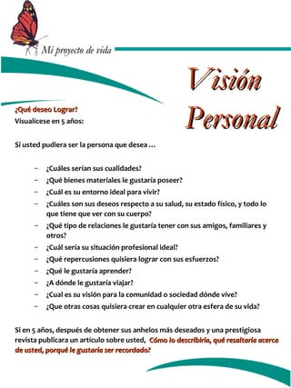 MMii pprrooyyeeccttoo ddee vviiddaa 
¿QQuuéé ddeesseeoo LLooggrraarr?? 
Visualícese en 5 años: 
Si usted pudiera ser la persona que desea … 
VViissiióónn 
PPeerrssoonnaall 
– ¿Cuáles serían sus cualidades? 
– ¿Qué bienes materiales le gustaría poseer? 
– ¿Cuál es su entorno ideal para vivir? 
– ¿Cuáles son sus deseos respecto a su salud, su estado físico, y todo lo 
que tiene que ver con su cuerpo? 
– ¿Qué tipo de relaciones le gustaría tener con sus amigos, familiares y 
otros? 
– ¿Cuál sería su situación profesional ideal? 
– ¿Qué repercusiones quisiera lograr con sus esfuerzos? 
– ¿Qué le gustaría aprender? 
– ¿A dónde le gustaría viajar? 
– ¿Cual es su visión para la comunidad o sociedad dónde vive? 
– ¿Que otras cosas quisiera crear en cualquier otra esfera de su vida? 
Si en 5 años, después de obtener sus anhelos más deseados y una prestigiosa 
revista publicara un artículo sobre usted, CCóómmoo lloo ddeessccrriibbiirrííaa,, qquuéé rreessaallttaarrííaa aacceerrccaa 
ddee uusstteedd,, ppoorrqquuéé llee gguussttaarrííaa sseerr rreeccoorrddaaddoo?? 
 
