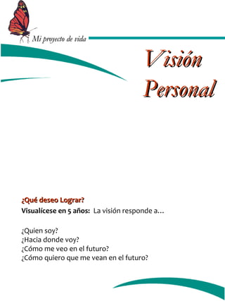 MMii pprrooyyeeccttoo ddee vviiddaa 
VViissiióónn 
PPeerrssoonnaall 
¿QQuuéé ddeesseeoo LLooggrraarr?? 
Visualícese en 5 años: La visión responde a… 
¿Quien soy? 
¿Hacia donde voy? 
¿Cómo me veo en el futuro? 
¿Cómo quiero que me vean en el futuro? 
 