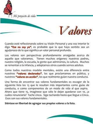 MMii pprrooyyeeccttoo ddee vviiddaa 
VVaalloorreess 
Cuando esté reflexionando sobre su Visión Personal y una voz interior le 
diga ““EEssee nnoo ssooyy yyoo””, es probable que lo que haya sentido sea un 
aguijonazo de lo que significa un valor personal profundo. 
Los valores son perspectivas profundamente arraigadas acerca de 
aquello que valoramos. Tienen muchos orígenes: nuestros padres, 
nuestra religión, la escuela, la gente que admiramos, la cultura. Muchos 
se remontan a la infancia, y adoptamos otros cuando somos adultos. 
Como todos nuestros modelo mentales, existe una diferencia entre 
nuestros ““vvaalloorreess ddeeccllaarraaddooss””, los que proclamamos en público, y 
nuestros ““vvaalloorreess eenn aacccciióónn””, los que realmente guían nuestra conducta. 
Una forma de encontrar sus valores fundamentales es escoger de la 
siguiente lista los 15 que le resultan más importantes como guías de 
conducta, o como componentes de un modo de vida al que aspira. 
Ahora que tiene 15, imagínese que sólo le dejan quedarse con 10, ¿a 
cuáles renunciaría? Tache cinco. Siga tachando hasta que llegue a Cinco. 
Esos son sus valores fundamentales. 
Siéntase en libertad de agregar sus propios valores a la lista. 
 