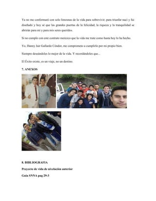 Ya no me conformaré con solo limosnas de la vida para sobrevivir; para triunfar nací y fui
diseñado y hoy sé que las grandes puertas de la felicidad, la riqueza y la tranquilidad se
abrirán para mí y para mis seres queridos.
Si no cumplo con este contrato merezco que la vida me trate como hasta hoy lo ha hecho.
Yo, Danny Jair Gallardo Cóndor, me comprometo a cumplirlo por mi propio bien.
Siempre deseándoles lo mejor de la vida. Y recordándoles que...
El Éxito existe, es un viaje, no un destino.
7. ANEXOS
8. BIBLIOGRAFIA
Proyecto de vida de nivelación anterior
Guia SNNA pag 29-3
 
