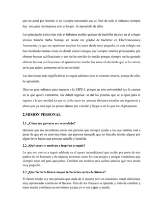 que no actué por instinto si no siempre razonando que al final de todo el esfuerzo siempre
hay una gran recompensa esto es lo que he aprendido de ellos.
Los principales éxitos han sido el haberme podido graduar de bachiller técnico en el colegio
técnico Ramón Barba Naranjo en donde me gradué de bachiller en Electromecánica
Automotriz ya que me apasionan muchos los autos desde muy pequeño, en este colegio me
han inculcado buenas cosas en donde conocí amigos que siempre estaban preocupados por
obtener buenas calificaciones y eso me ha servido de mucho porque siempre me ha gustado
obtener buenas calificaciones al apasionarme mucho los autos eh decidido que es la carrera
en la que quiero centrarme en la universidad
Las decisiones más significativas es seguir adelante pese el cometer errores, porque de ellos
he aprendido.
Hice un gran esfuerzo para ingresar a la ESPE-L porque en esta universidad hay la carrera
en la que quiero centrarme, fue difícil ingresar, al dar las pruebas que se exigían para el
ingreso a la universidad ya que se debía sacar un puntaje alto para estudiar una ingeniería y
ahora que ya esto aquí no pienso darme por vencido y llegar a ser lo que me eh propuesto.
2.MISION PERSONAL
2.1 ¿Cómo me gustaría ser recordado?
Quisiera que me recordaran como una persona que siempre ayudo a las que estaban mal a
pesar de que yo no estuviera bien, una persona tranquila que no buscaba interés alguno por
algún favor hecho una persona sencilla y humilde.
2.2 ¿Qué cosas te motivan e inspiran a seguir?
Lo que me motiva a seguir adelante es el apoyo incondicional que recibo por parte de mis
padres de mi hermano y de algunas personas como los son amigos y amigas verdaderas que
siempre están ahí para apoyarme. También me motivan mis sueños anhelos que tuve desde
muy pequeño.
2.3 ¿Qué factores tienen mayor influencias en tus decisiones?
El factor miedo soy una persona que duda de si mismo pero en ocasiones tomar decisiones
muy apresuradas conllevan al fracaso. Pero de los fracasos se aprende y trato de cambiar y
tener mucha confianza en mi mismo ya que yo si soy capaz y puedo.
 