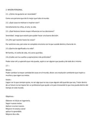 2. MISIÓN PERSONAL.
2.1. ¿Cómo me gustaría ser recordado?
Como una persona que dio lo mejor que tubo al mundo.
2.2. ¿Qué cosas te motivan e inspiran vivir?
Extrañamente los niños, el arte, la vida.
2.3. ¿Qué factores tienen mayor influencias en tus decisiones?
Serenidad.: tengo que estarlo para poder hacer una buena decisión.
2.4 ¿Por qué razones haces las cosas?
Por sentirme vivo, por estar en completa sincronía con lo que sucede dentro y fuera de mi.
2.5 ¿Qué te da significado a tu vida?
Mi familia, mi estilo de vida, mis seres queridos.
2.6 ¿Cuáles son tus sueños y aspiraciones más profundas?
Poder estar ahí y superarlo que más pueda, aspiro a ser alguien que pueda y de todo de si mismo.
2.7 .-
Misión.-
Poder cambiar la mayor cantidad de cosas en el mundo, dictar una resolución cambiante que inspire a
muchos y que sigan sus metas.
Visión.-
Lograr ser lo que siempre quise, no ser algo que no soy o que alguien allá querido que sea, Tratar dentro
de un futuro no tan lejano Ser un profesional que ayude a mi país innovando lo que mas pueda dentro del
tiempo en este mundo.
Objetivos.-
Obtener mi título en ingeniería.
Seguir nuevas metas.
Aplicar a cursos nuevos.
Mejorar mi estatus social
aplicar lo aprendido.
Mejorar día a día.
 