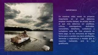 En nuestras vidas existe un proyecto
importante en el cual debemos
emplear mucho tiempo, de pronto sea en
el que más debemos ser analíticos,
críticos, investigadores, dedicados,
conscientes, detallistas, cuidadosos y
luchadores cada día. Este proyecto no
tiene pago, no nos remunera de ninguna
forma pero a cambio nos dará satisfacción,
bienestar y experiencia a medida que lo
vayamos realizando, será lo más
gratificante.
IMPORTANCIA
 