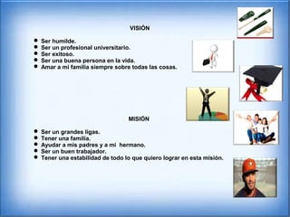 VISIÓN
 Ser humilde.
 Ser un profesional universitario.
 Ser exitoso.
 Ser una buena persona en la vida.
 Amar a mi familia siempre sobre todas las cosas.
MISIÓN
 Ser un grandes ligas.
 Tener una familia.
 Ayudar a mis padres y a mi hermano.
 Ser un buen trabajador.
 Tener una estabilidad de todo lo que quiero lograr en esta misión.
 