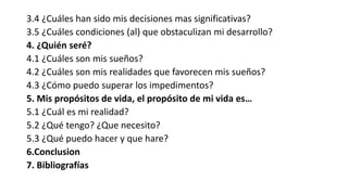3.4 ¿Cuáles han sido mis decisiones mas significativas?
3.5 ¿Cuáles condiciones (al) que obstaculizan mi desarrollo?
4. ¿Quién seré?
4.1 ¿Cuáles son mis sueños?
4.2 ¿Cuáles son mis realidades que favorecen mis sueños?
4.3 ¿Cómo puedo superar los impedimentos?
5. Mis propósitos de vida, el propósito de mi vida es…
5.1 ¿Cuál es mi realidad?
5.2 ¿Qué tengo? ¿Que necesito?
5.3 ¿Qué puedo hacer y que hare?
6.Conclusion
7. Bibliografías
 