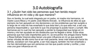 3.0 Autobiografía
3.1 ¿Quién han sido las personas que han tenido mayor
influencia en mi vida y de que manera?
Son mi familia, la cual está integrada por mi padre, mi madre mis hermanos, mi
madre Laura Meza y mi padre José Alberto Arevalo , la influencia de ellos es que
siempre me han apoyado en mis decisiones y en los problemas que han surgido a
lo largo de mi vida me has enseñado lo que esta bien y lo que esta mal, a ser una
persona responsable y que todo lo que me propongo lo puedo hacer y cumplir. Mis
hermanas por lo cual me han apoyado a perder la inseguridad que tengo en mi
misma y me han ayudado en los obstáculos que he llegado a tener. Entre otras
personas que han sido importantes para mí, se encuentra mis amigas Diana Yedra
y Rosa Esthela Vicencio ellas tienen una gran influencia en mi ya que aprendí
varias virtudes de ella como fue el ser mas paciente, tener más tolerancia hacia los
demás, socializar con mas gente, a ser mas segura, también me han enseñado y
me han demostrado que son personas con las que puedo contar y confiar, y eso
crea una gran influencia en mi.
 