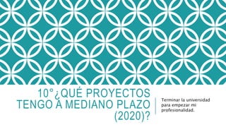 10°¿QUÉ PROYECTOS 
TENGO A MEDIANO PLAZO 
(2020)? 
Terminar la universidad 
para empezar mi 
profesionalidad. 
 