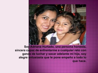 Soy Adriana Hurtado, una persona honesta,
sincera capaz de enfrentarme a cualquier reto con
      ganas de luchar y sacar adelante mi hija, soy
   alegre entusiasta que le pone empeño a todo lo
                                        que hace.
 