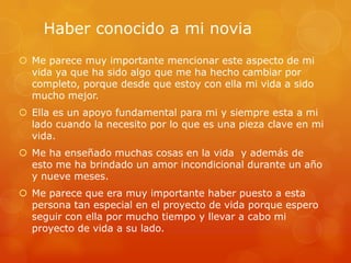 Haber conocido a mi novia
Me parece muy importante mencionar este aspecto de mi
vida ya que ha sido algo que me ha hecho cambiar por
completo, porque desde que estoy con ella mi vida a sido
mucho mejor.
Ella es un apoyo fundamental para mi y siempre esta a mi
lado cuando la necesito por lo que es una pieza clave en mi
vida.
Me ha enseñado muchas cosas en la vida y además de
esto me ha brindado un amor incondicional durante un año
y nueve meses.
Me parece que era muy importante haber puesto a esta
persona tan especial en el proyecto de vida porque espero
seguir con ella por mucho tiempo y llevar a cabo mi
proyecto de vida a su lado.