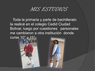 MIS ESTUDIOSToda la primaria y parte de bachillerato            la realicé en el colegio Cedid Ciudad   Bolivar, luego por cuestiones   personales me cambiaron a otra institución  donde curse 10° y 11°.