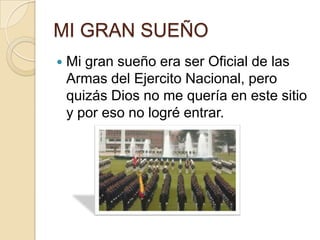 MI GRAN SUEÑOMi gran sueño era ser Oficial de las Armas del Ejercito Nacional, pero quizás Dios no me quería en este sitio y por eso no logré entrar.