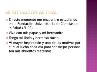MI SITUACION ACTUAL En este momento me encuentro estudiando en la Fundación Universitaria de Ciencias de la Salud (FUCS)Vivo con mis papás y mi hermanito.Tengo mi lindo y hermoso Novio.Mi mayor inspiración y uno de los motivos por el cual lucho cada día para ser mejor persona son mis abuelitos maternos.