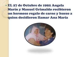 EL 27 de Octubre de 1992 AngelaMarín y Manuel Grimaldo recibieron un hermoso regalo de carne y hueso a quien decidieron llamar Ana María