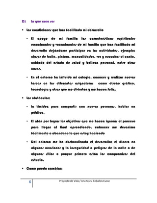 D)     Lo que creo ser

 Las condiciones que han facilitado mi desarrollo

     • El   apoyo   de   mi    familia     las    características      espirituales
       emocionales y vocacionales de mi familia que han facilitado mi
       desarrollo dejándome participar en las actividades, ejemplo:
       clases de baile, pintura, manualidades, ver y escuchar el canto,
       cuidado del estado de salud y belleza personal, entre otras
       cosas.

     • En el entorno ha influido mi colegio, conocer y realizar nuevas
       tareas en las diferentes asignaturas               como diseño gráfico,
       tecnología y otras que me divierten y me hacen feliz.

 Los obstáculos:

     • la timidez para compartir con nuevas personas, hablar en
       público,

     • El afán por lograr los objetivos que me hacen ignorar el proceso
       para llegar al final aprendiendo, entonces me desanimo
       fácilmente o abandono lo que estoy haciendo

     • Del entorno me ha obstaculizado el desarrollo: el dinero en
       algunas ocasiones y la inseguridad o peligros de la calle o de
       algunos sitios o porque primero están los compromisos del
       estudio.

 Como puedo cambiar:


      6                  Proyecto de Vida / Ana María Ceballos Eusse
 