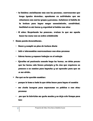 • la timidez: socializarme más con las personas, convencerme que
          tengo iguales derechos, apuntarme en actividades que me
          relacionen con nuevos grupos y personas, fortalecer el hábito de
          la lectura para lograr mayor conocimiento, creatividad,
          facilidad en mis tareas y seguridad al hablar con otros

   • El afán: Respetando los procesos, evaluar lo que me aporta
          hacer las cosas con un orden establecido

 Como puedo desarrollarme.

  • Hacer y cumplir un plan de lectura diario

  • Salir e intercambiar conversaciones con otras personas

  • Liderar tareas y exponer trabajos en el colegio

  • Ejercitar mi paciencia cuando hago las tareas, no debo pensar
      que las tareas solo tienen principio y fin sino que requieren un
      proceso o un camino para lograrlas y así aprender para que no
      se me olvide.

 Por qué no he querido cambiar:

  • porque le temo a todo lo que debo hacer para lograr el cambio

  • me siento insegura para expresarme en público o con otras
      personas

  •       por que la televisión me gusta mucho y no dejo este tiempo para
      leer


      7                    Proyecto de Vida / Ana María Ceballos Eusse
 