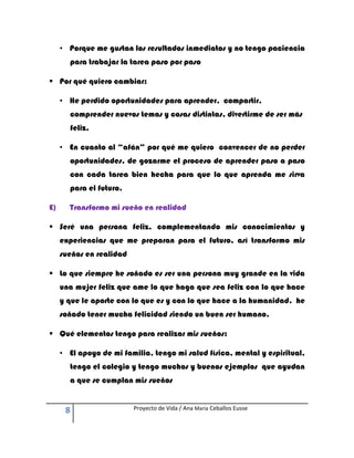 • Porque me gustan los resultados inmediatos y no tengo paciencia
       para trabajar la tarea paso por paso

 Por qué quiero cambiar:

     • He perdido oportunidades para aprender, compartir,
       comprender nuevos temas y cosas distintas, divertirme de ser más
       feliz,

     • En cuanto al “afán” por qué me quiero convencer de no perder
       oportunidades, de gozarme el proceso de aprender paso a paso
       con cada tarea bien hecha para que lo que aprenda me sirva
       para el futuro.

E)     Transformo mi sueño en realidad

 Seré una persona feliz, complementando mis conocimientos y
     experiencias que me preparan para el futuro, así transformo mis
     sueños en realidad

 Lo que siempre he soñado es ser una persona muy grande en la vida
     una mujer feliz que ame lo que haga que sea feliz con lo que hace
     y que le aporte con lo que es y con lo que hace a la humanidad. he
     soñado tener mucha felicidad siendo un buen ser humano.

 Qué elementos tengo para realizar mis sueños:

     • El apoyo de mi familia, tengo mi salud física, mental y espiritual,
       tengo el colegio y tengo muchos y buenos ejemplos que ayudan
       a que se cumplan mis sueños


      8                   Proyecto de Vida / Ana María Ceballos Eusse
 