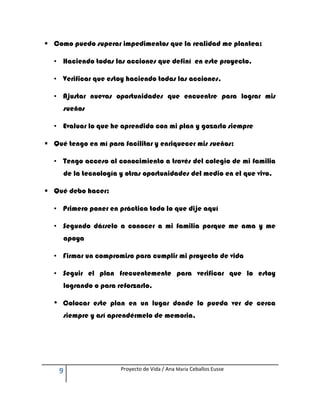  Como puedo superar impedimentos que la realidad me plantea:

  • Haciendo todas las acciones que definí en este proyecto.

  • Verificar que estoy haciendo todas las acciones,

  • Ajustar nuevas oportunidades que encuentre para lograr mis
      sueños

  • Evaluar lo que he aprendido con mi plan y gozarlo siempre

 Qué tengo en mí para facilitar y enriquecer mis sueños:

  • Tengo acceso al conocimiento a través del colegio de mi familia
      de la tecnología y otras oportunidades del medio en el que vivo.

 Qué debo hacer:

  • Primero poner en práctica todo lo que dije aquí

  • Segundo dárselo a conocer a mi familia porque me ama y me
      apoya

  • Firmar un compromiso para cumplir mi proyecto de vida

  • Seguir el plan frecuentemente para verificar que lo estoy
      logrando o para reforzarlo.

  •   Colocar este plan en un lugar donde lo pueda ver de cerca
      siempre y así aprendérmelo de memoria.




      9                Proyecto de Vida / Ana María Ceballos Eusse
 